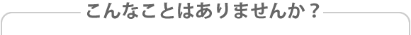 こんなことはありませんか？